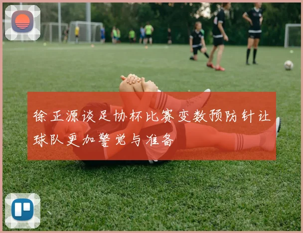 徐正源谈足协杯比赛变数预防针让球队更加警觉与准备