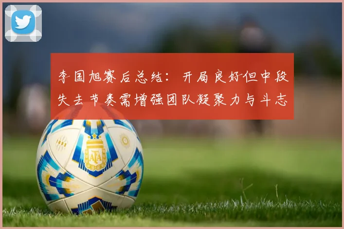 李国旭赛后总结：开局良好但中段失去节奏需增强团队凝聚力与斗志