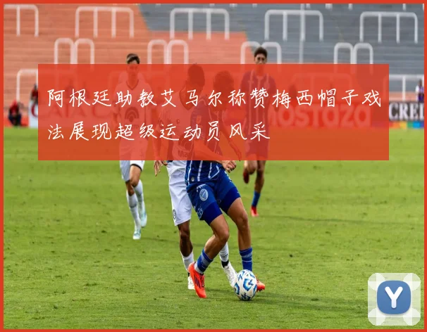 阿根廷助教艾马尔称赞梅西帽子戏法展现超级运动员风采