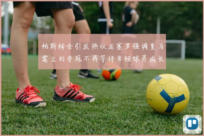 帕斯转会引发热议龙塞罗强调皇马需立刻夺冠不再等待年轻球员成长