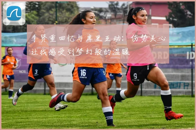 李贤重回忆与库里互动：伤势关心让我感受到梦幻般的温暖