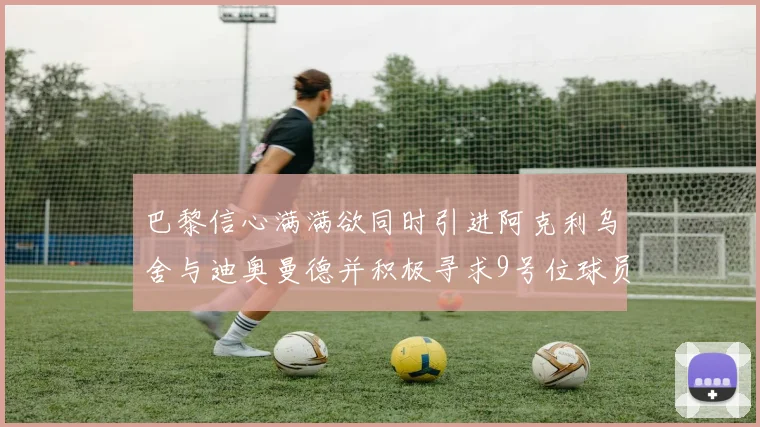 巴黎信心满满欲同时引进阿克利乌舍与迪奥曼德并积极寻求9号位球员