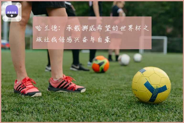 哈兰德：承载挪威希望的世界杯之旅让我倍感兴奋与自豪
