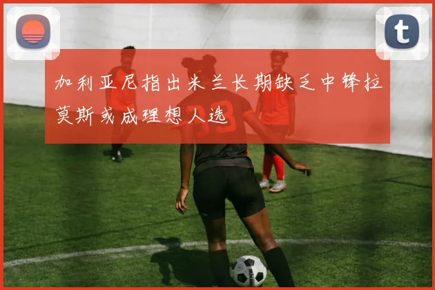 加利亚尼指出米兰长期缺乏中锋拉莫斯或成理想人选