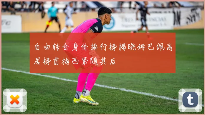 自由转会身价排行榜揭晓姆巴佩高居榜首梅西紧随其后