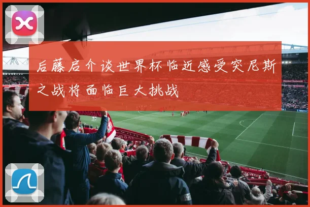 后藤启介谈世界杯临近感受突尼斯之战将面临巨大挑战