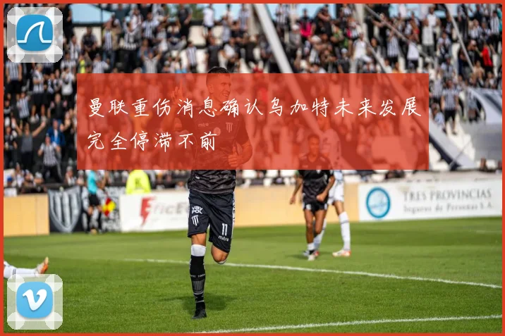 曼联重伤消息确认乌加特未来发展完全停滞不前