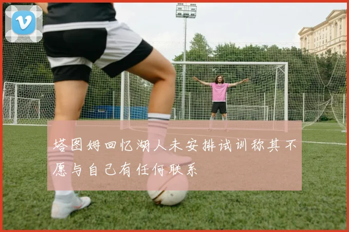 塔图姆回忆湖人未安排试训称其不愿与自己有任何联系