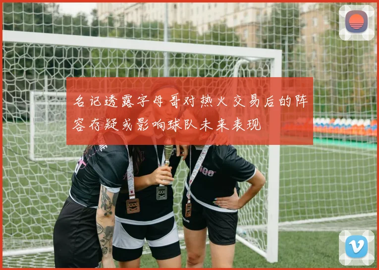 名记透露字母哥对热火交易后的阵容存疑或影响球队未来表现