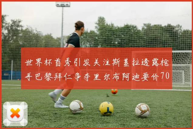 世界杯首秀引发关注斯基拉透露枪手巴黎拜仁争夺里尔布阿迪要价7000万欧