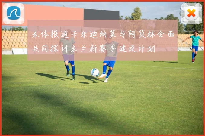 米体报道卡尔迪纳莱与阿莫林会面共同探讨米兰新赛季建设计划