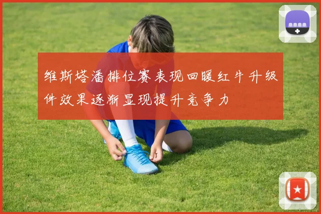 维斯塔潘排位赛表现回暖红牛升级件效果逐渐显现提升竞争力