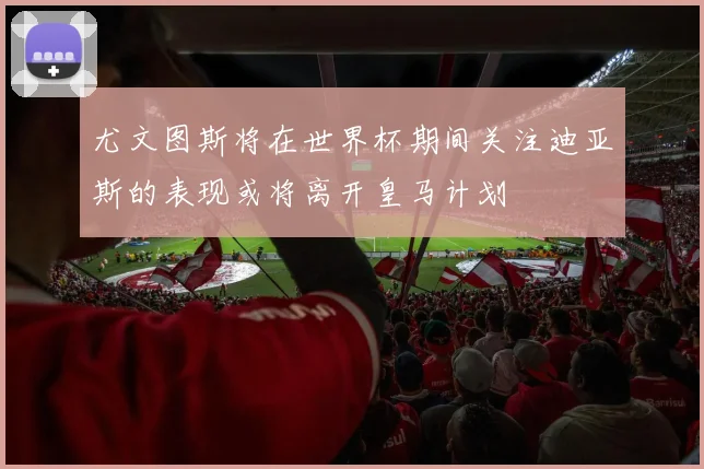 尤文图斯将在世界杯期间关注迪亚斯的表现或将离开皇马计划