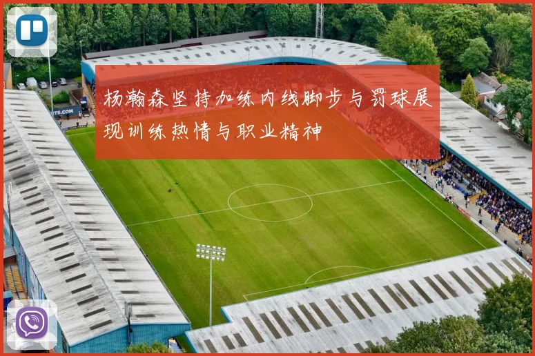 杨瀚森坚持加练内线脚步与罚球展现训练热情与职业精神
